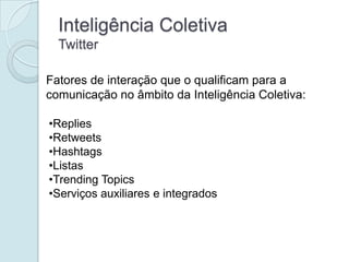 Inteligência Coletiva
  Twitter

Fatores de interação que o qualificam para a
comunicação no âmbito da Inteligência Coletiva:

•Replies
•Retweets
•Hashtags
•Listas
•Trending Topics
•Serviços auxiliares e integrados
 