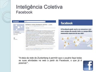 Inteligência Coletiva
Facebook




 "A ideia da rede de Zuckerberg é permitir que o usuário faça todas
 as suas atividades na web a partir do Facebook, o que já é
 possível ".
 