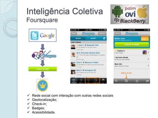 Inteligência Coletiva
Foursquare




   Rede social com interação com outras redes sociais
   Geolocalização;
   Check-in;
   Badges;
   Acessibilidade.
 