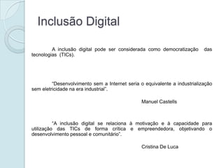 Inclusão Digital

         A inclusão digital pode ser considerada como democratização       das
tecnologias (TICs).




         “Desenvolvimento sem a Internet seria o equivalente a industrialização
sem eletricidade na era industrial”.

                                                Manuel Castells



          “A inclusão digital se relaciona à motivação e à capacidade para
utilização das TICs de forma crítica e empreendedora, objetivando o
desenvolvimento pessoal e comunitário”.

                                                Cristina De Luca
 