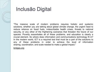 Inclusão Digital

“The massive scale of modern problems requires holistic and systemic
solutions, whether you are talking about global climate change, the urgent need to
reduce reliance on fossil fuels, indescribable health crises, threats to national
security, or any other of the frightening scenarios that threaten the future of our
species. Poverty exacerbates all of these problems, and education is clearly a
crucial element. So where does information and communications technology fit in?
In the modern world, ICT is a required tool that must be a part of the solutions to
any of these problems in order to achieve the level of information
sharing, coordination, and scale needed to make a global impact.”
bridges.org
 