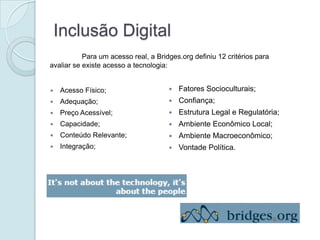 Inclusão Digital
           Para um acesso real, a Bridges.org definiu 12 critérios para
avaliar se existe acesso a tecnologia:


   Acesso Físico;                       Fatores Socioculturais;
   Adequação;                           Confiança;
   Preço Acessível;                     Estrutura Legal e Regulatória;
   Capacidade;                          Ambiente Econômico Local;
   Conteúdo Relevante;                  Ambiente Macroeconômico;
   Integração;                          Vontade Política.
 