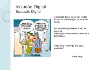 Inclusão Digital
Exclusão Digital
                   A exclusão digital é uma das muitas
                   formas de manifestação da exclusão
                   social.


                   Ser excluído digitalmente é não ter
                   acesso à
                   informação, conhecimento, opiniões e
                   tecnologias.



                   “Toda nova tecnologia cria seus
                   excluídos.”



                                     Pierre Lévy
 