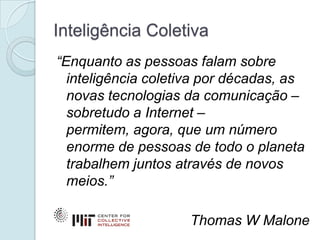 Inteligência Coletiva
“Enquanto as pessoas falam sobre
  inteligência coletiva por décadas, as
  novas tecnologias da comunicação –
  sobretudo a Internet –
  permitem, agora, que um número
  enorme de pessoas de todo o planeta
  trabalhem juntos através de novos
  meios.”

                     Thomas W Malone
 