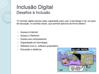 Inclusão Digital
Desafios à Inclusão

“O incluído digital precisa estar capacitado para usar a tecnologia e ter um grau
de educação, no sentido amplo, que permita aplicá-la de forma efetiva”.


   Acesso à Internet;
   Acesso a Telefonia;
   Acesso aos computadores;
   Capacitação em tecnologia;
   Software livre vs. software proprietário;
   Educação a distância.
 