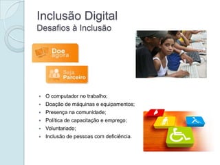 Inclusão Digital
Desafios à Inclusão




   O computador no trabalho;
   Doação de máquinas e equipamentos;
   Presença na comunidade;
   Política de capacitação e emprego;
   Voluntariado;
   Inclusão de pessoas com deficiência.
 