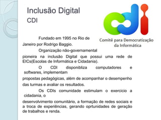 Inclusão Digital
  CDI

         Fundado em 1995 no Rio de
Janeiro por Rodrigo Baggio.
         Organização não-governamental
pioneira na inclusão Digital que possui uma rede de
EICs(Escolas de Informática e Cidadania).
        O      CDI    disponibliza    computadores      e
softwares, implementam
propostas pedagógicas, além de acompanhar o desempenho
das turmas e avaliar os resultados.
        Os CDIs comunidade estimulam o exercicio a
cidadania, o
desenvolvimento comunitário, a formação de redes sociais e
a troca de experiências, gerando oprtunidades de geração
de trabalhos e renda.
 