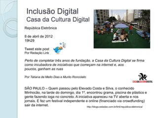 Inclusão Digital
 Casa da Cultura Digital
República Eletrônica

8 de abril de 2012
19h29

Tweet este post
Por Redação Link

Perto de completar três anos de fundação, a Casa da Cultura Digital se firma
como incubadora de iniciativas que começam na internet e, aos
poucos, ganham as ruas

Por Tatiana de Mello Dias e Murilo Roncolato


SÃO PAULO – Quem passou pelo Elevado Costa e Silva, o conhecido
Minhocão, na tarde do domingo, dia 1º, encontrou grama, piscina de plástico e
gente fazendo ioga no concreto. A iniciativa apareceu na TV aberta e nos
jornais. E fez um festival independente e online (financiado via crowdfunding)
sair da internet.                        http://blogs.estadao.com.br/link/republica-eletronica/
 