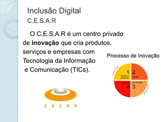 Inclusão Digital
 C.E.S.A.R

   O C.E.S.A.R é um centro privado
de inovação que cria produtos,
serviços e empresas com
Tecnologia da Informação
 e Comunicação (TICs).
 