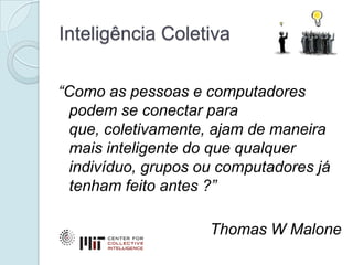 Inteligência Coletiva

“Como as pessoas e computadores
  podem se conectar para
  que, coletivamente, ajam de maneira
  mais inteligente do que qualquer
  indivíduo, grupos ou computadores já
  tenham feito antes ?”

                     Thomas W Malone
 
