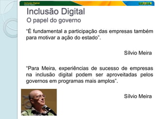 Inclusão Digital
O papel do governo
“É fundamental a participação das empresas também
para motivar a ação do estado”.

                                     Sílvio Meira

“Para Meira, experiências de sucesso de empresas
na inclusão digital podem ser aproveitadas pelos
governos em programas mais amplos”.

                                     Sílvio Meira
 