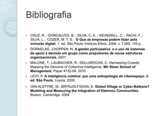 Bibliografia

   CRUZ, R. ; GONCALVES, B. ; SILVA, C. A. ; WEINGRILL, C. ; PACHI, F. ;
    SILVA, L. ; COZER, M. T. S. . O Que as empresas podem fazer pela
    inclusão digital. 1. ed. São Paulo: Instituto Ethos, 2004. v. 7.000. 110 p.
   DORNELAS. J;HOPPEN. N. A gestão participativa e o uso de sistemas
    de apoio à decisão em grupo como propulsores de novas estruturas
    organizacionais. 2001
   MALONE, T.; LAUBACHER, R.; DELLAROCAS, C. Harnessing Crowds:
    Mapping the Genome of Collective Intelligence. Mit Sloan School of
    Management. Paper 4732-09. 2010
   LEVY, P. A inteligência coletiva: por uma antropologia do ciberespaço. 3.
    ed. São Paulo, Loyola, 2000.
   VAN ALSTYNE, M.; BRYNJOLFSSON, E. Global Village or Cyber-Balkans?
    Modeling and Measuring the Integration of Eletronic Communities.
    Boston, Cambridge. 2004
 