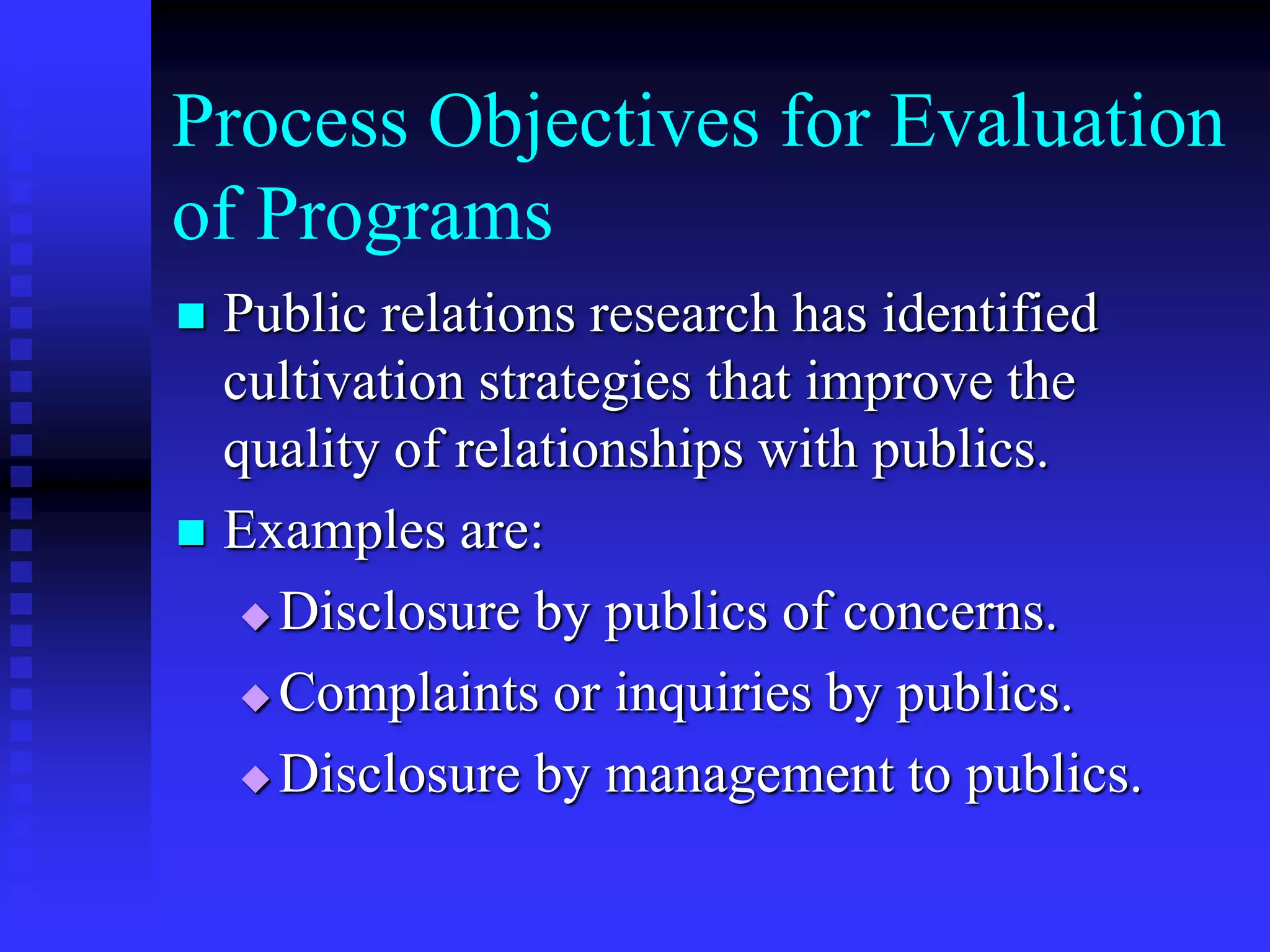 Process Objectives for Evaluation
of Programs
 Public relations research has identified
cultivation strategies that improve the
quality of relationships with publics.
 Examples are:
 Disclosure by publics of concerns.
 Complaints or inquiries by publics.
 Disclosure by management to publics.
 