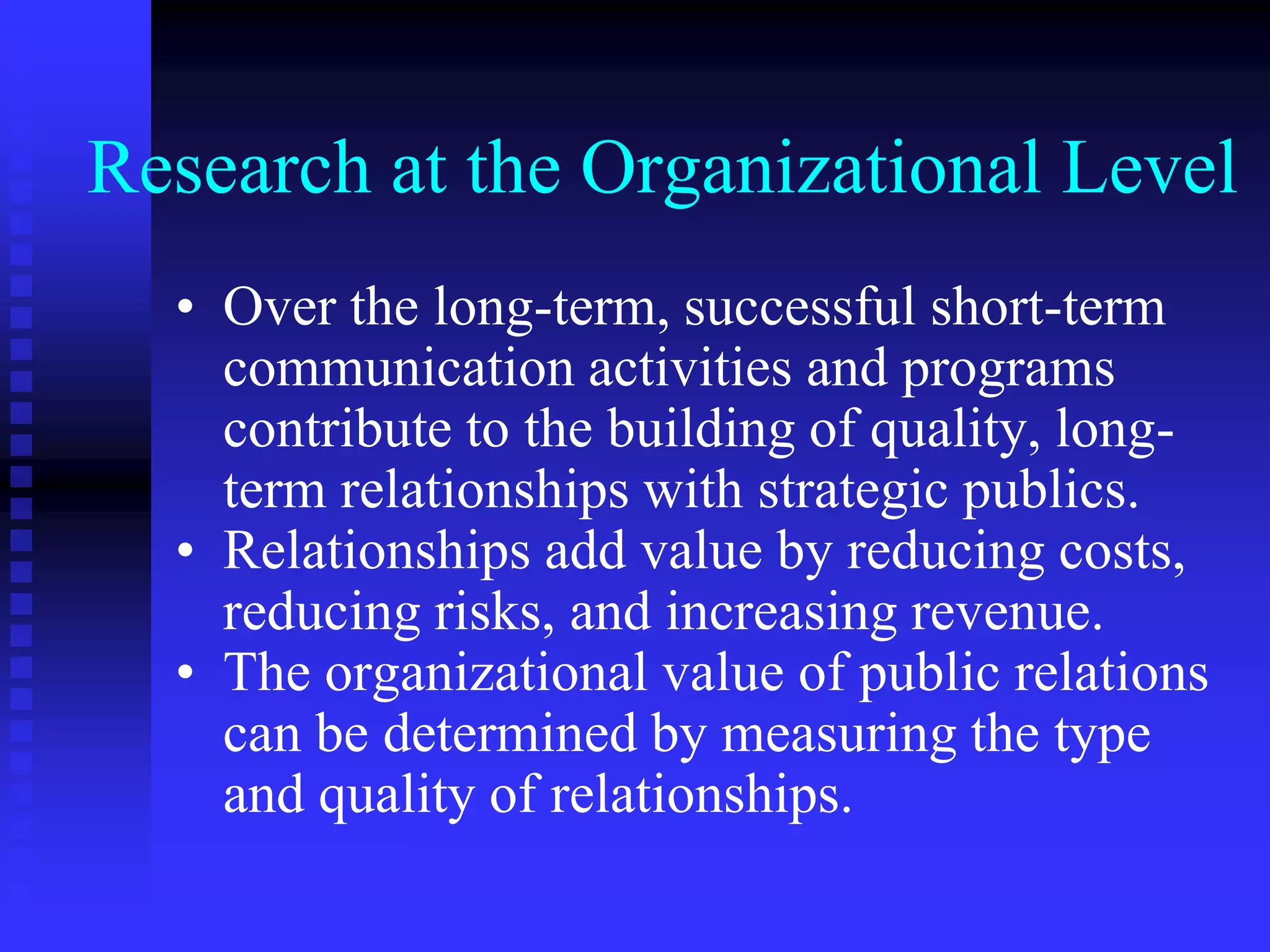 Research at the Organizational Level
• Over the long-term, successful short-term
communication activities and programs
contribute to the building of quality, long-
term relationships with strategic publics.
• Relationships add value by reducing costs,
reducing risks, and increasing revenue.
• The organizational value of public relations
can be determined by measuring the type
and quality of relationships.
 
