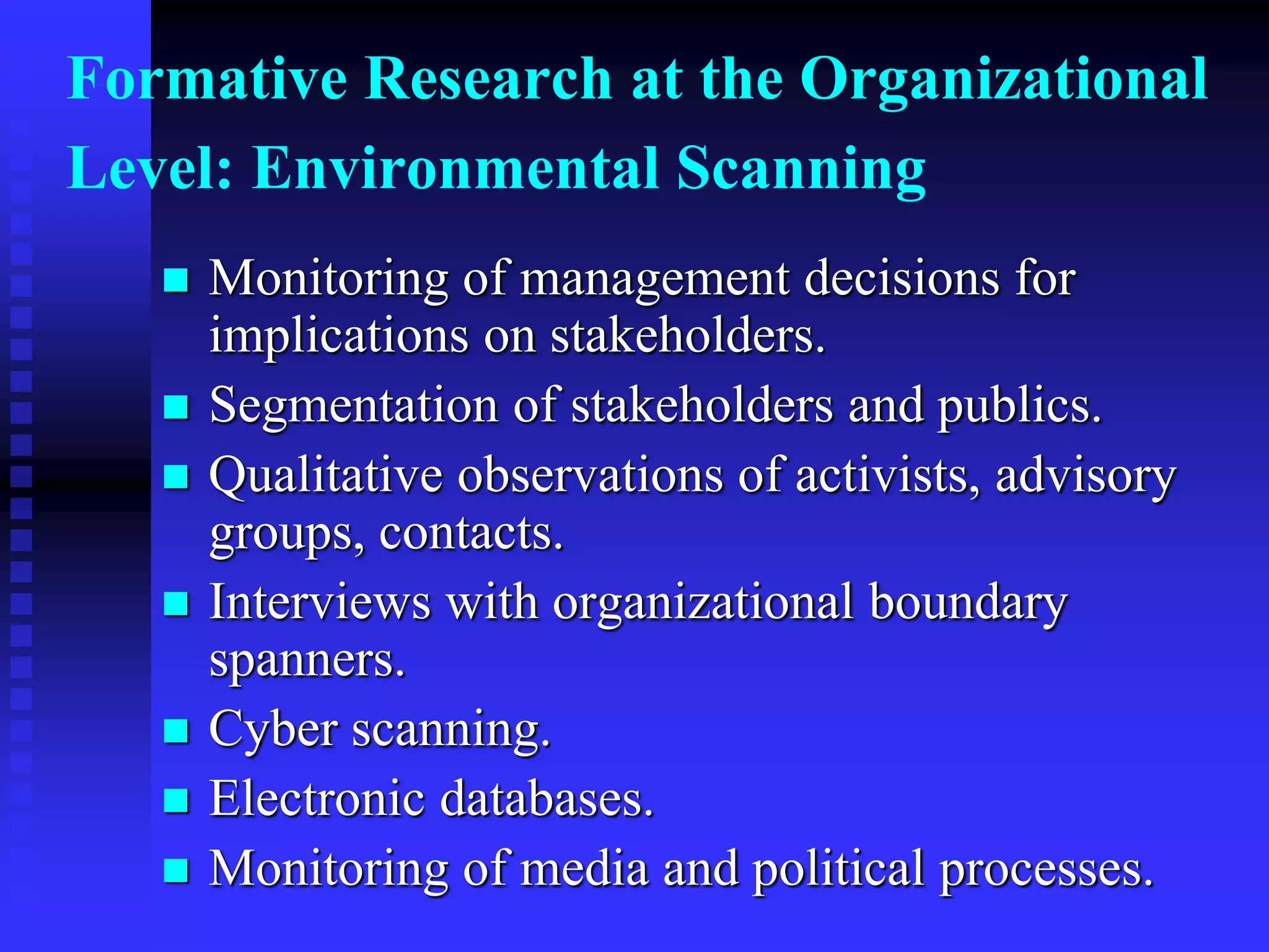 Formative Research at the Organizational
Level: Environmental Scanning
 Monitoring of management decisions for
implications on stakeholders.
 Segmentation of stakeholders and publics.
 Qualitative observations of activists, advisory
groups, contacts.
 Interviews with organizational boundary
spanners.
 Cyber scanning.
 Electronic databases.
 Monitoring of media and political processes.
 