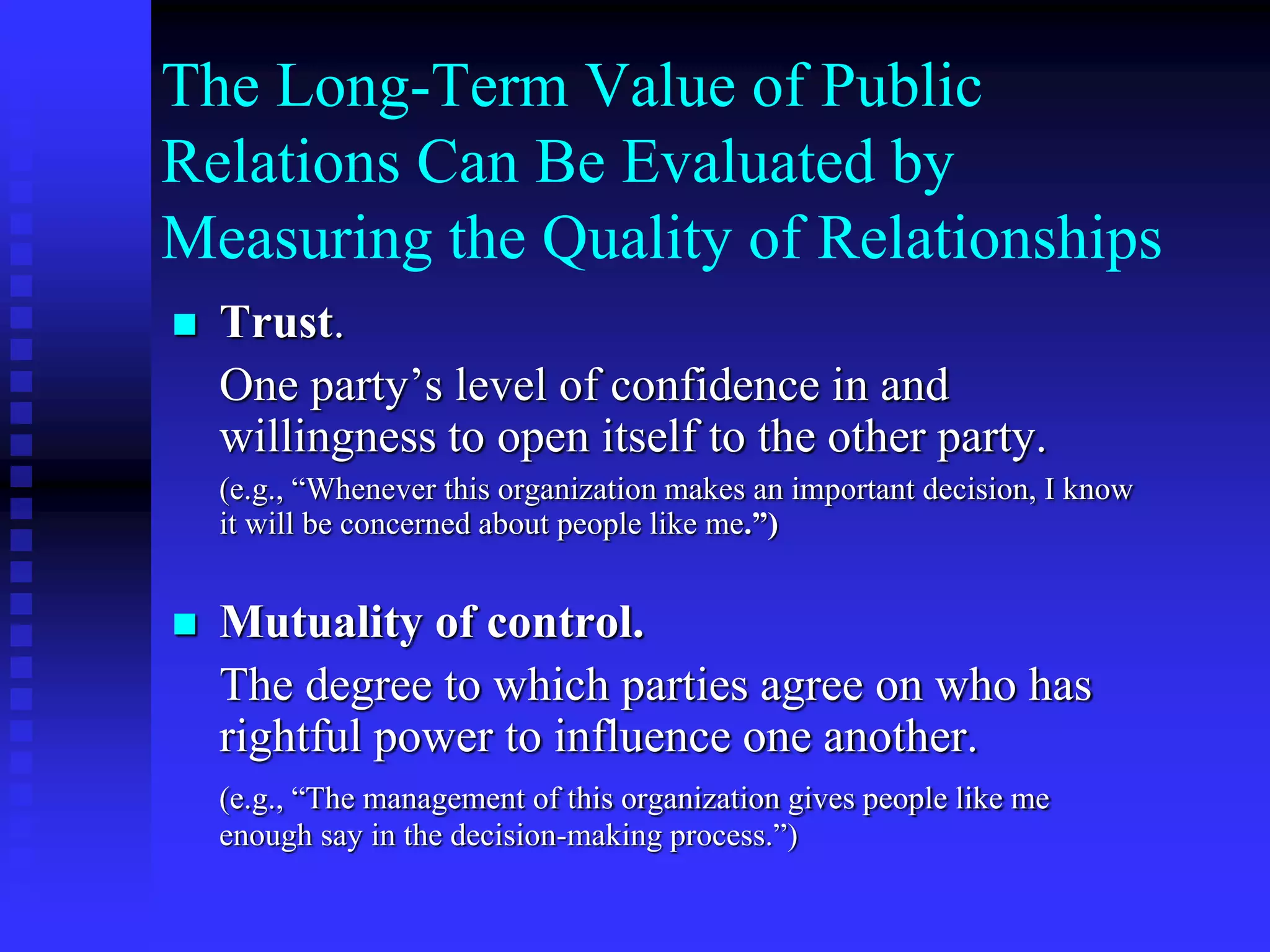 The Long-Term Value of Public
Relations Can Be Evaluated by
Measuring the Quality of Relationships
 Trust.
One party’s level of confidence in and
willingness to open itself to the other party.
(e.g., “Whenever this organization makes an important decision, I know
it will be concerned about people like me.”)
 Mutuality of control.
The degree to which parties agree on who has
rightful power to influence one another.
(e.g., “The management of this organization gives people like me
enough say in the decision-making process.”)
 