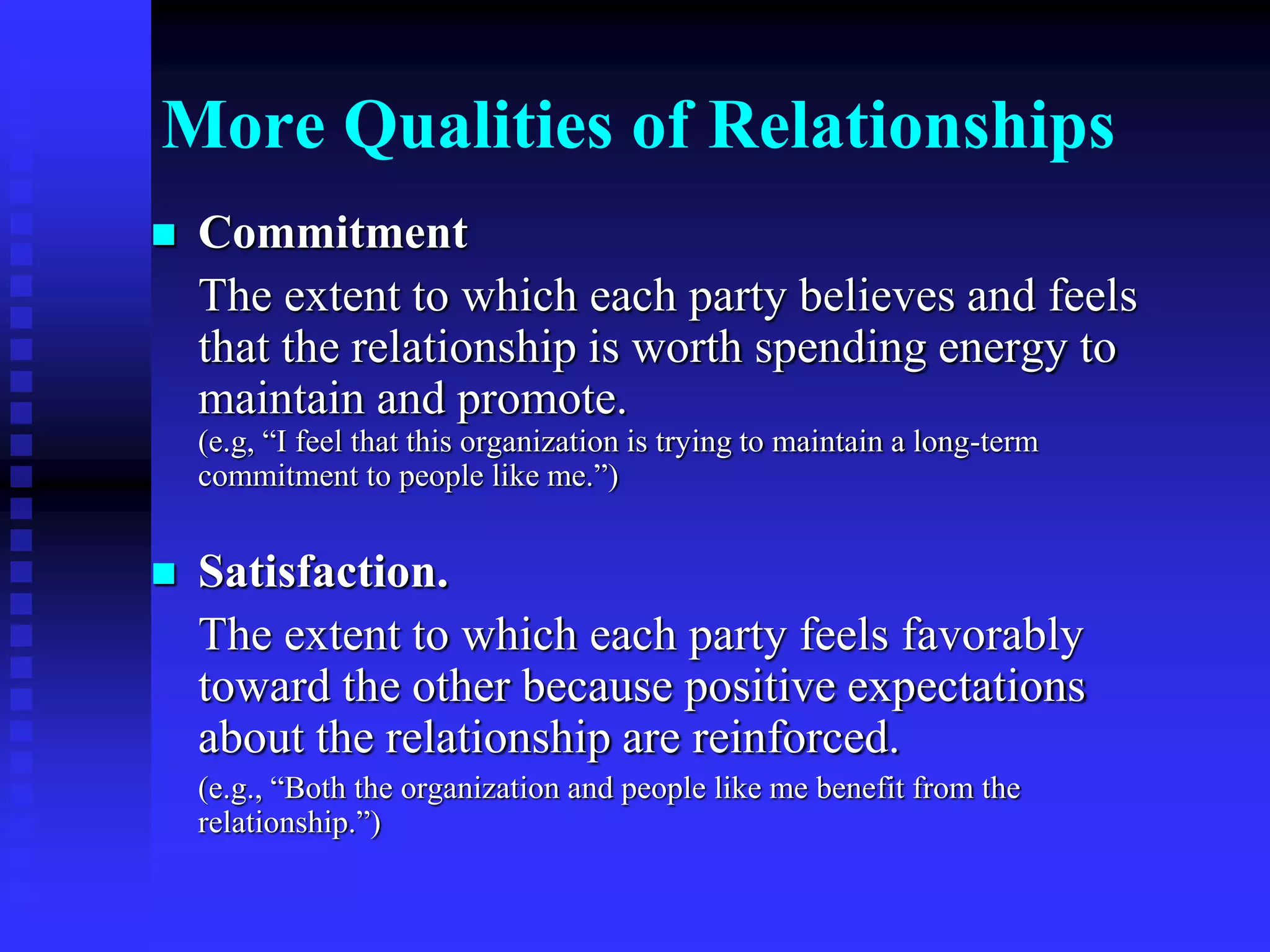 More Qualities of Relationships
 Commitment
The extent to which each party believes and feels
that the relationship is worth spending energy to
maintain and promote.
(e.g, “I feel that this organization is trying to maintain a long-term
commitment to people like me.”)
 Satisfaction.
The extent to which each party feels favorably
toward the other because positive expectations
about the relationship are reinforced.
(e.g., “Both the organization and people like me benefit from the
relationship.”)
 