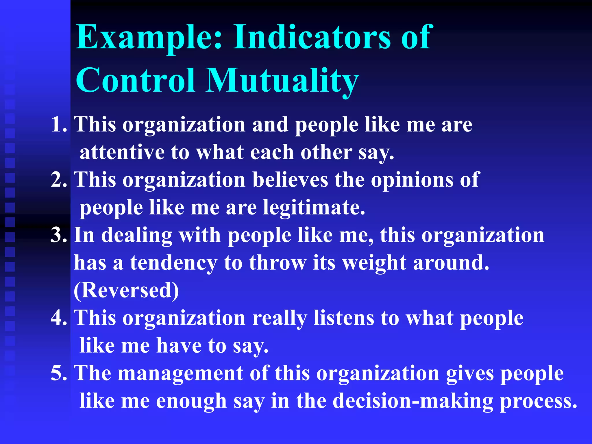 Example: Indicators of
Control Mutuality
1. This organization and people like me are
attentive to what each other say.
2. This organization believes the opinions of
people like me are legitimate.
3. In dealing with people like me, this organization
has a tendency to throw its weight around.
(Reversed)
4. This organization really listens to what people
like me have to say.
5. The management of this organization gives people
like me enough say in the decision-making process.
 