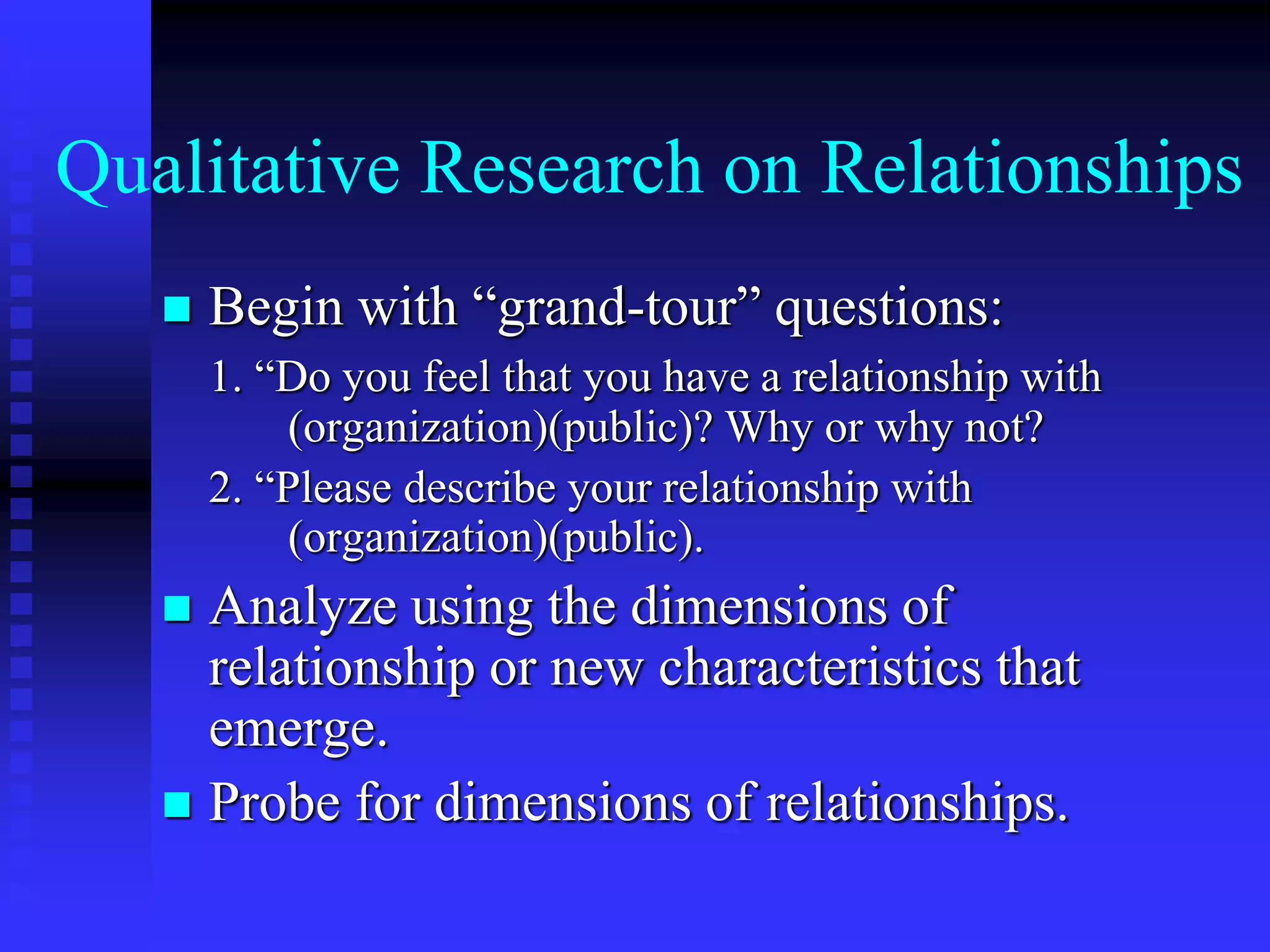 Qualitative Research on Relationships
 Begin with “grand-tour” questions:
1. “Do you feel that you have a relationship with
(organization)(public)? Why or why not?
2. “Please describe your relationship with
(organization)(public).
 Analyze using the dimensions of
relationship or new characteristics that
emerge.
 Probe for dimensions of relationships.
 