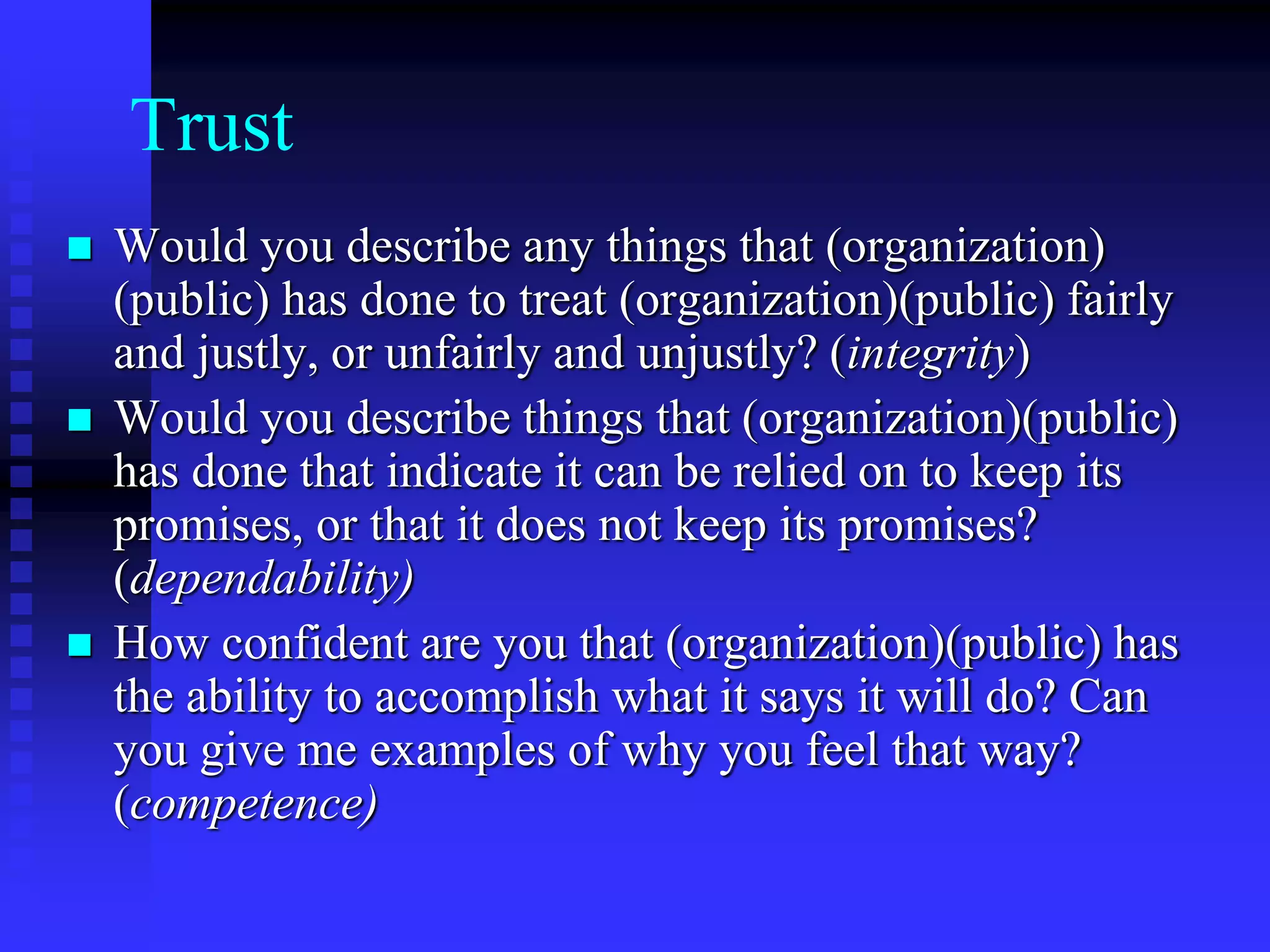 Trust
 Would you describe any things that (organization)
(public) has done to treat (organization)(public) fairly
and justly, or unfairly and unjustly? (integrity)
 Would you describe things that (organization)(public)
has done that indicate it can be relied on to keep its
promises, or that it does not keep its promises?
(dependability)
 How confident are you that (organization)(public) has
the ability to accomplish what it says it will do? Can
you give me examples of why you feel that way?
(competence)
 