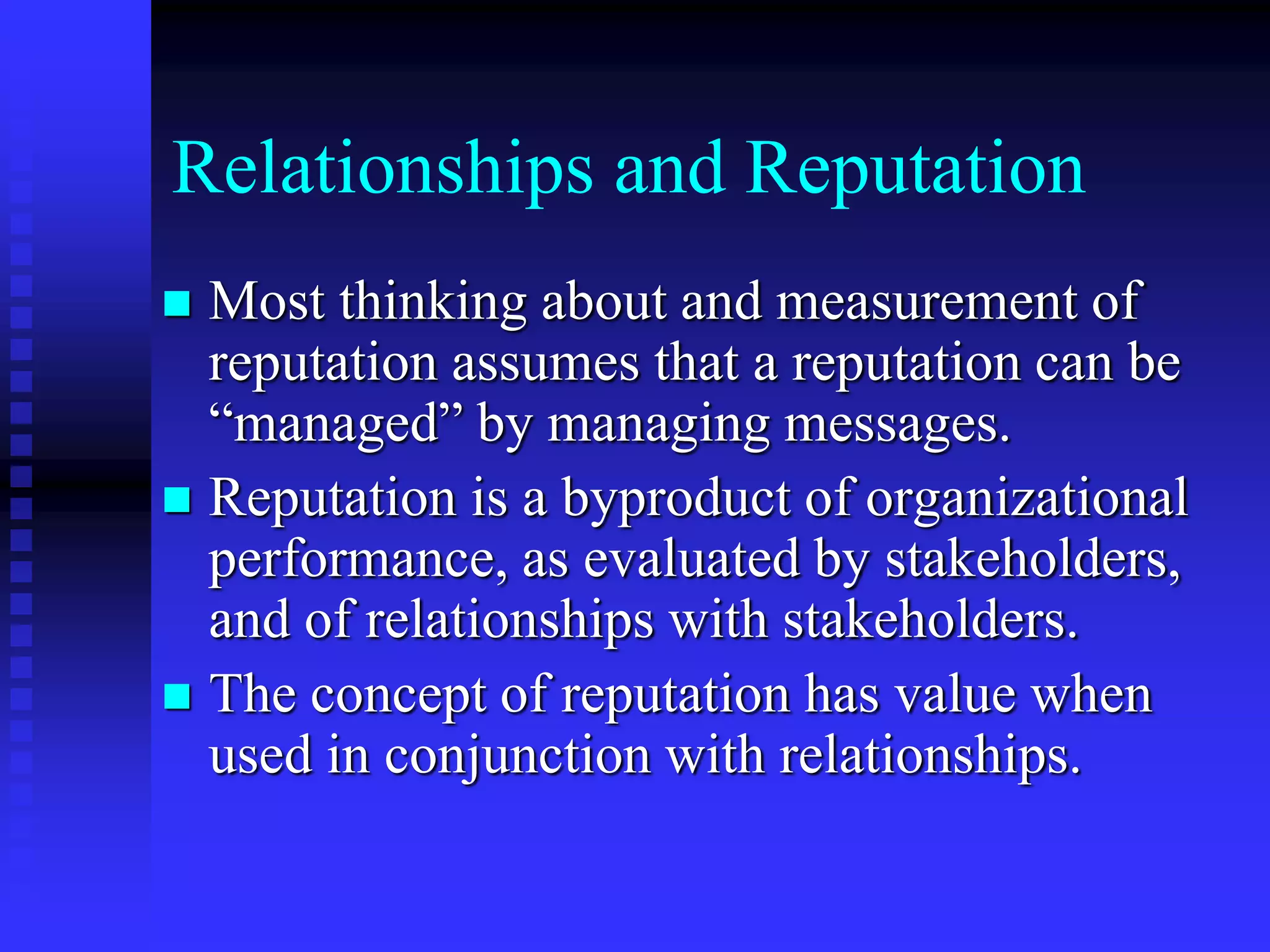 Relationships and Reputation
 Most thinking about and measurement of
reputation assumes that a reputation can be
“managed” by managing messages.
 Reputation is a byproduct of organizational
performance, as evaluated by stakeholders,
and of relationships with stakeholders.
 The concept of reputation has value when
used in conjunction with relationships.
 