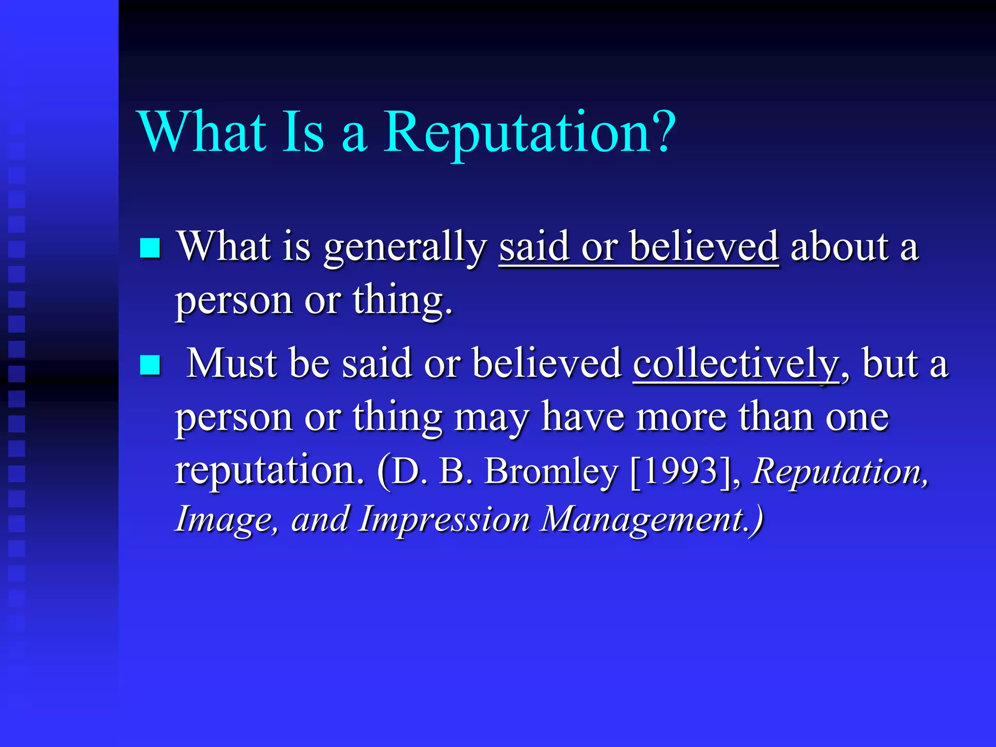 What Is a Reputation?
 What is generally said or believed about a
person or thing.
 Must be said or believed collectively, but a
person or thing may have more than one
reputation. (D. B. Bromley [1993], Reputation,
Image, and Impression Management.)
 