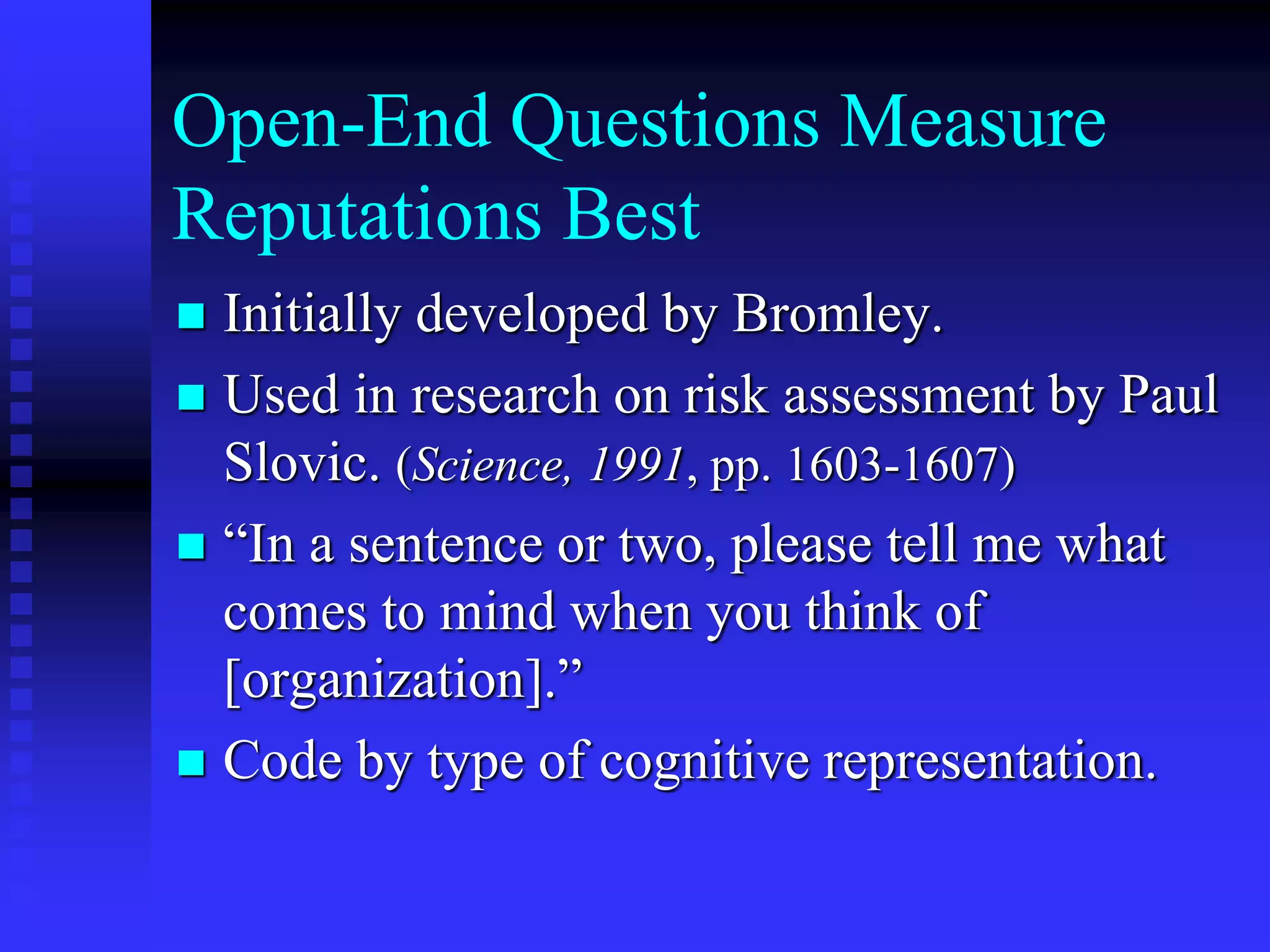 Open-End Questions Measure
Reputations Best
 Initially developed by Bromley.
 Used in research on risk assessment by Paul
Slovic. (Science, 1991, pp. 1603-1607)
 “In a sentence or two, please tell me what
comes to mind when you think of
[organization].”
 Code by type of cognitive representation.
 