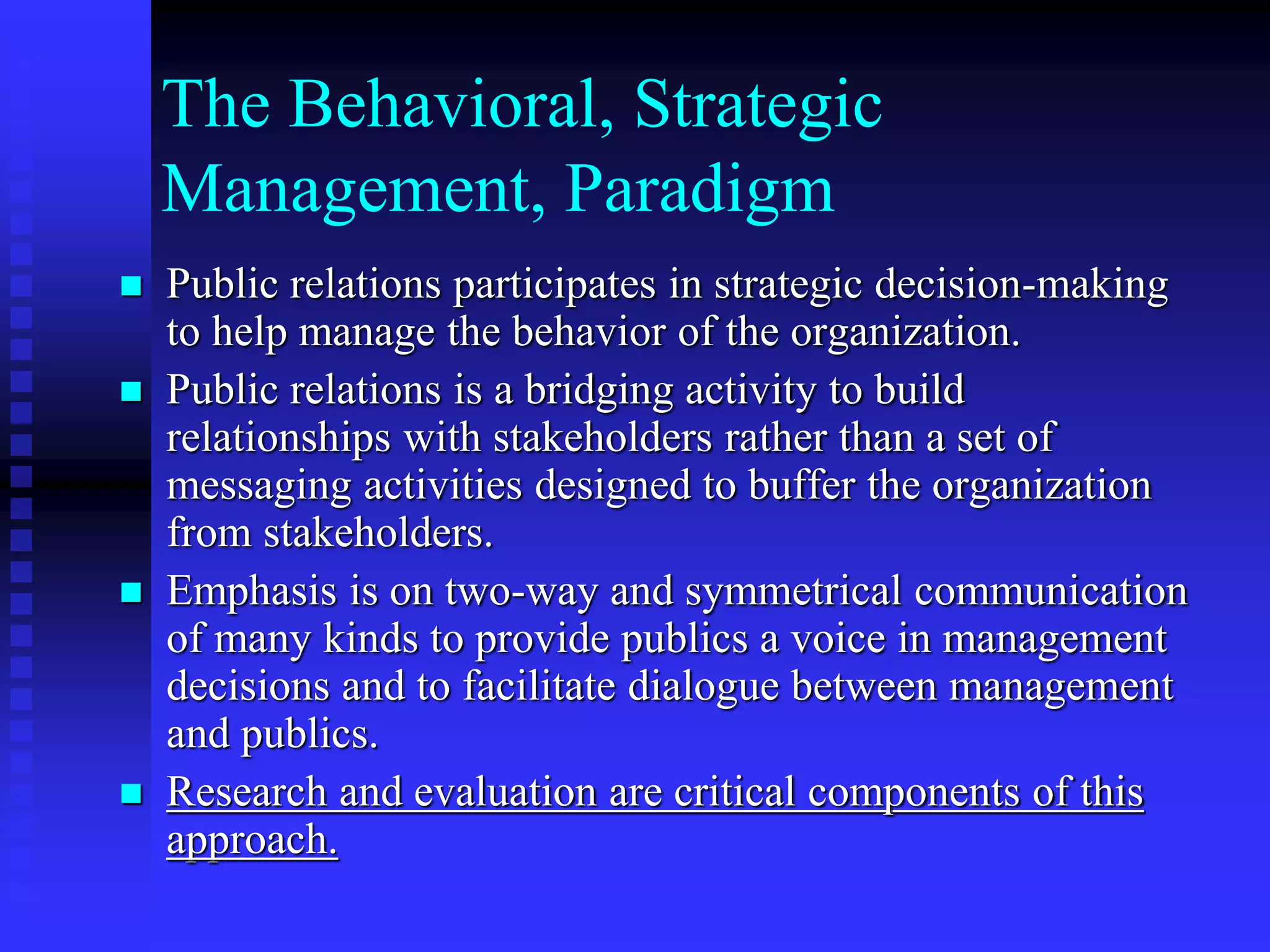  Public relations participates in strategic decision-making
to help manage the behavior of the organization.
 Public relations is a bridging activity to build
relationships with stakeholders rather than a set of
messaging activities designed to buffer the organization
from stakeholders.
 Emphasis is on two-way and symmetrical communication
of many kinds to provide publics a voice in management
decisions and to facilitate dialogue between management
and publics.
 Research and evaluation are critical components of this
approach.
The Behavioral, Strategic
Management, Paradigm
 