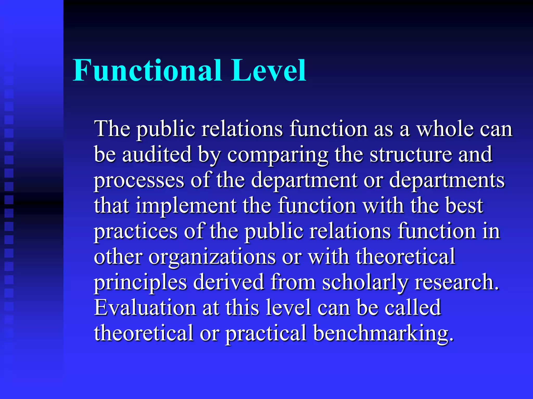 Functional Level
The public relations function as a whole can
be audited by comparing the structure and
processes of the department or departments
that implement the function with the best
practices of the public relations function in
other organizations or with theoretical
principles derived from scholarly research.
Evaluation at this level can be called
theoretical or practical benchmarking.
 