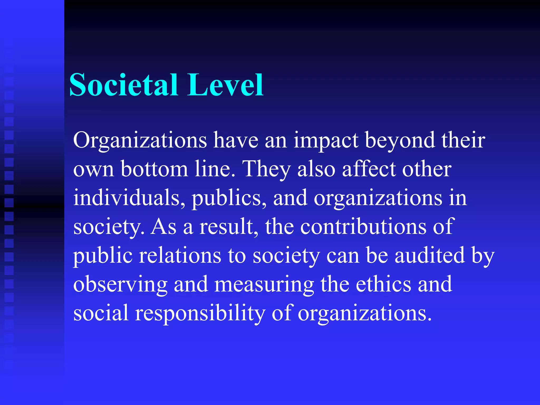 Societal Level
Organizations have an impact beyond their
own bottom line. They also affect other
individuals, publics, and organizations in
society. As a result, the contributions of
public relations to society can be audited by
observing and measuring the ethics and
social responsibility of organizations.
 