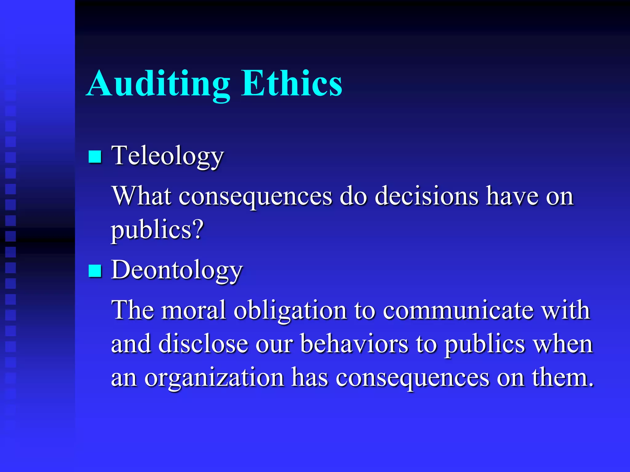 Auditing Ethics
 Teleology
What consequences do decisions have on
publics?
 Deontology
The moral obligation to communicate with
and disclose our behaviors to publics when
an organization has consequences on them.
 