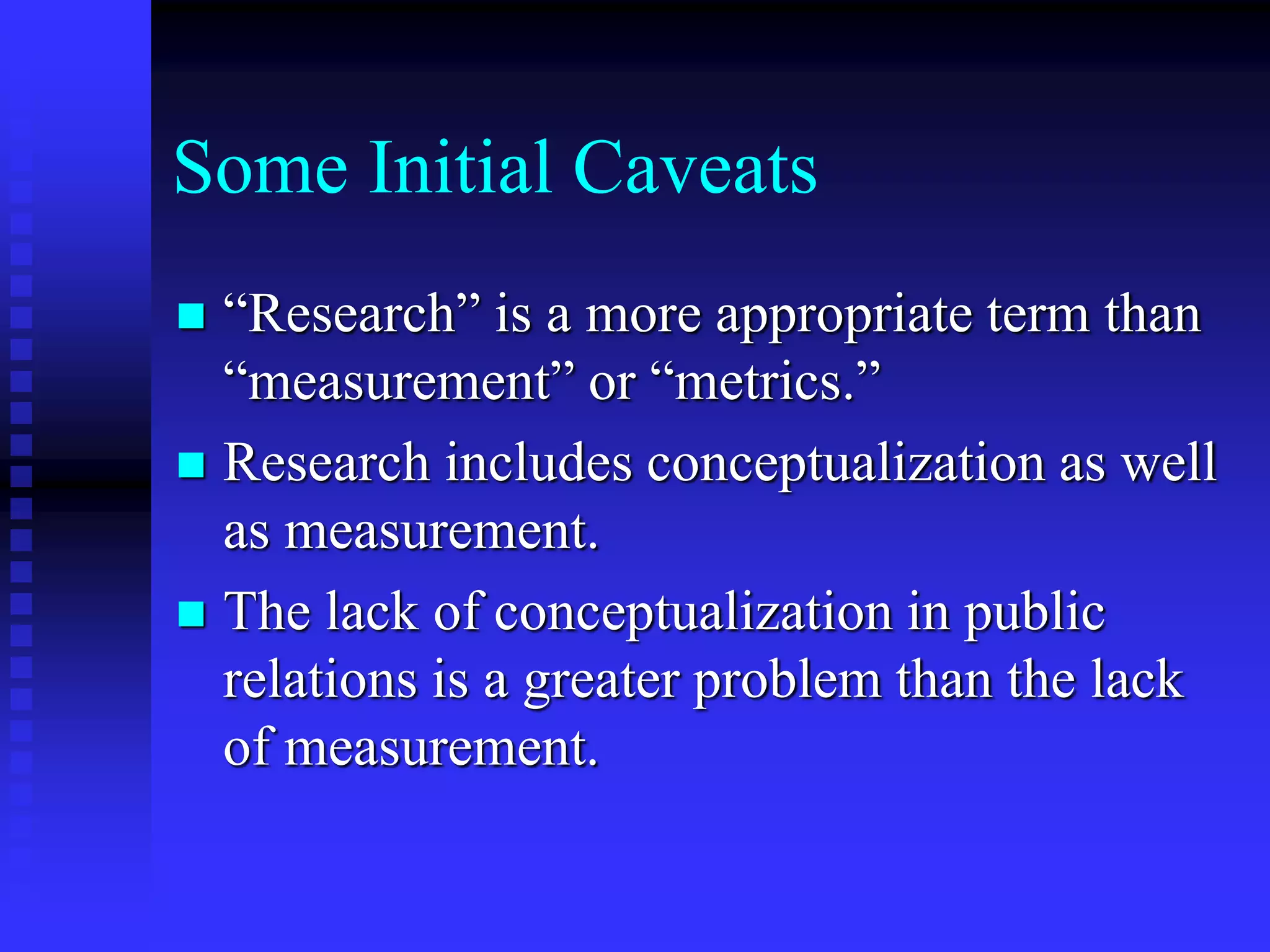 Some Initial Caveats
 “Research” is a more appropriate term than
“measurement” or “metrics.”
 Research includes conceptualization as well
as measurement.
 The lack of conceptualization in public
relations is a greater problem than the lack
of measurement.
 