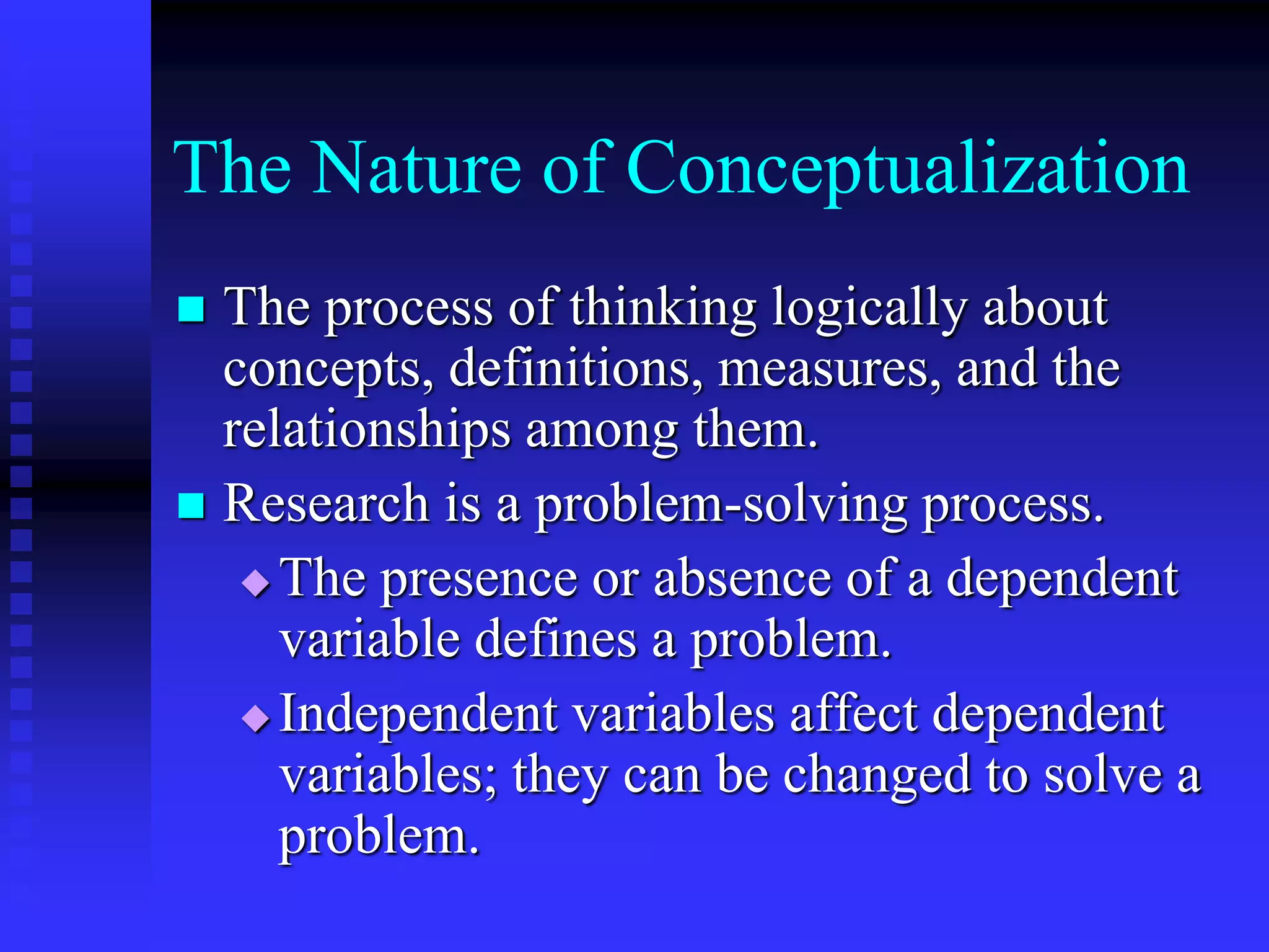 The Nature of Conceptualization
 The process of thinking logically about
concepts, definitions, measures, and the
relationships among them.
 Research is a problem-solving process.
 The presence or absence of a dependent
variable defines a problem.
 Independent variables affect dependent
variables; they can be changed to solve a
problem.
 