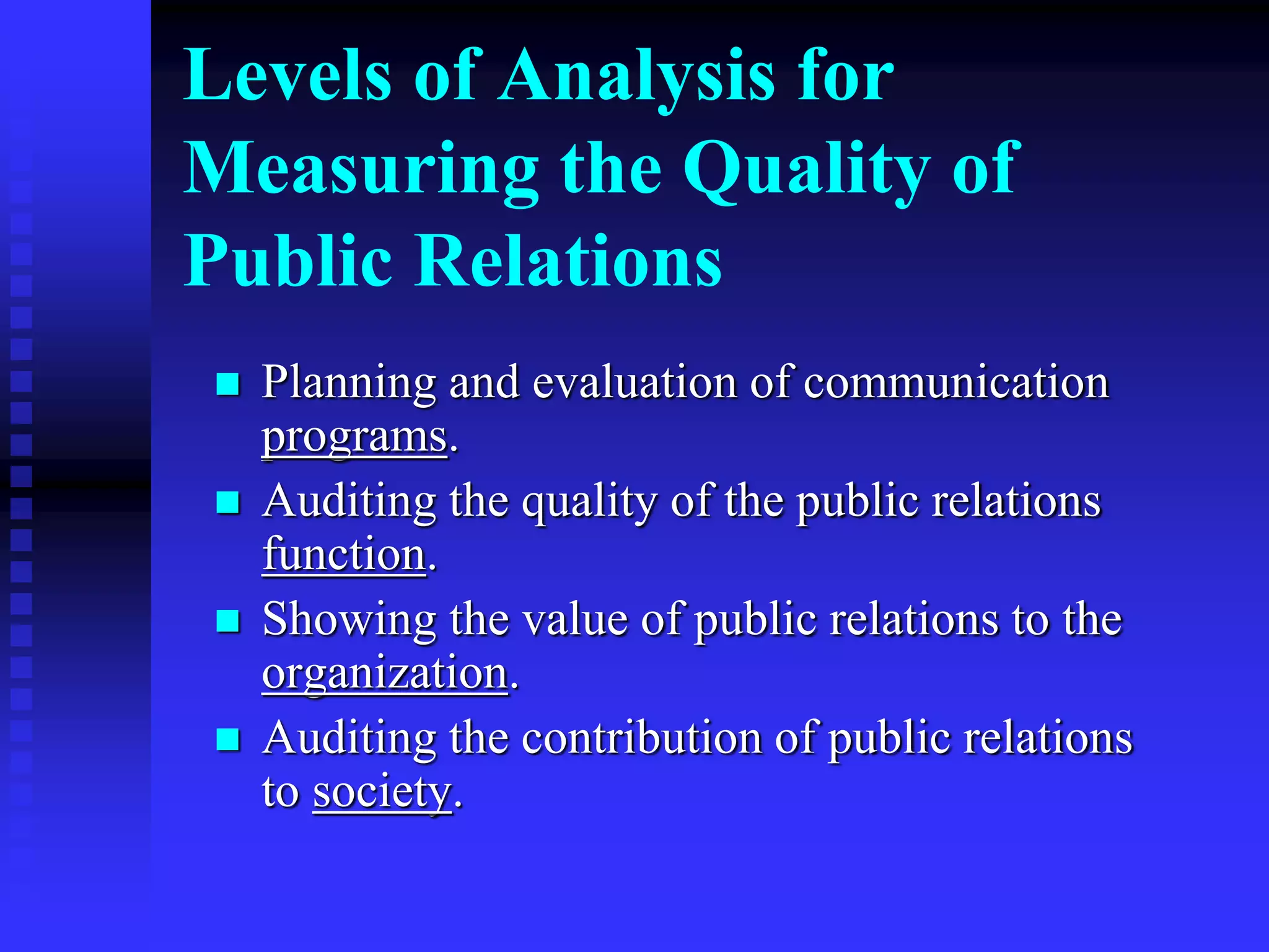 Levels of Analysis for
Measuring the Quality of
Public Relations
 Planning and evaluation of communication
programs.
 Auditing the quality of the public relations
function.
 Showing the value of public relations to the
organization.
 Auditing the contribution of public relations
to society.
 
