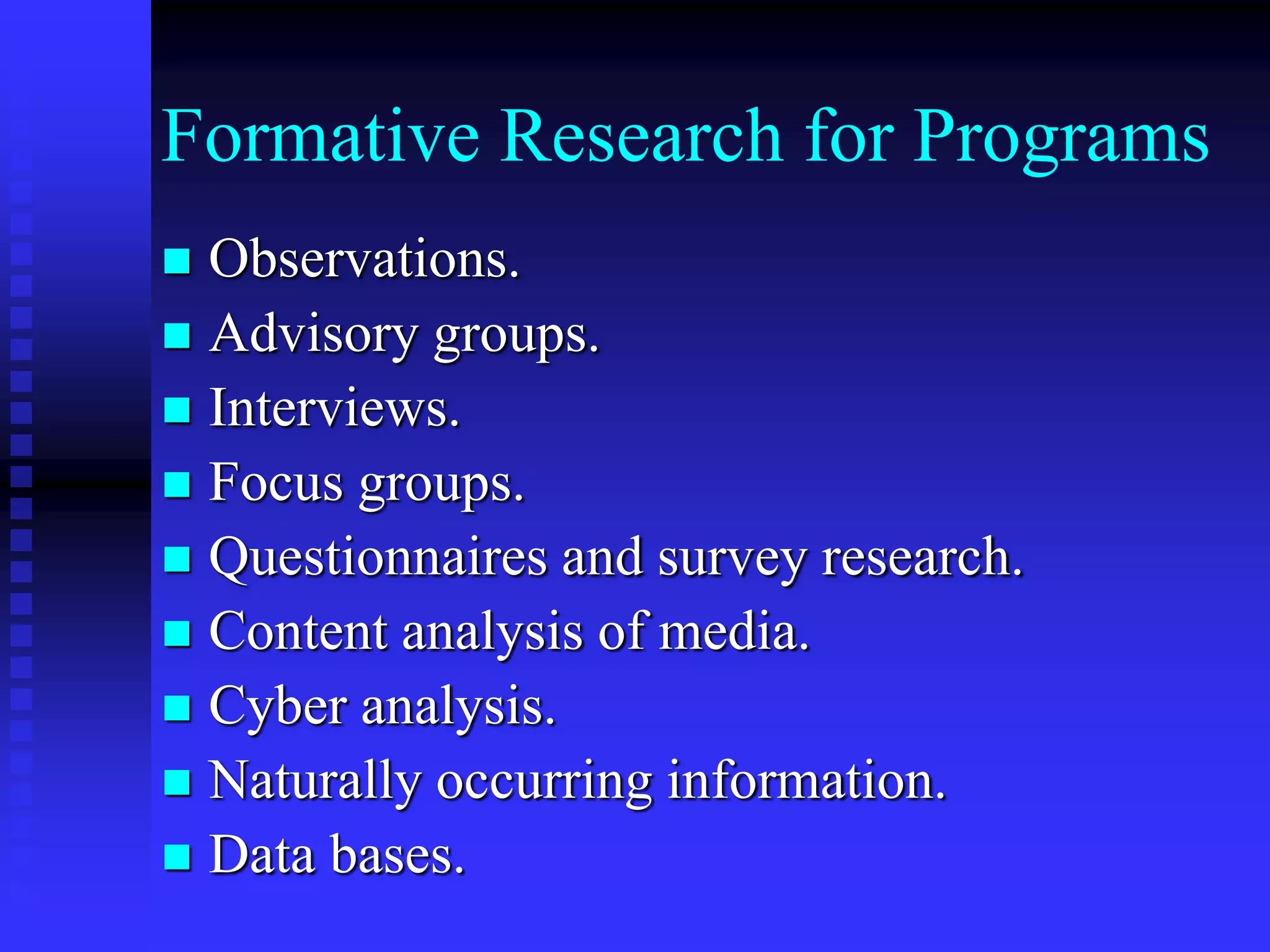 Formative Research for Programs
 Observations.
 Advisory groups.
 Interviews.
 Focus groups.
 Questionnaires and survey research.
 Content analysis of media.
 Cyber analysis.
 Naturally occurring information.
 Data bases.
 