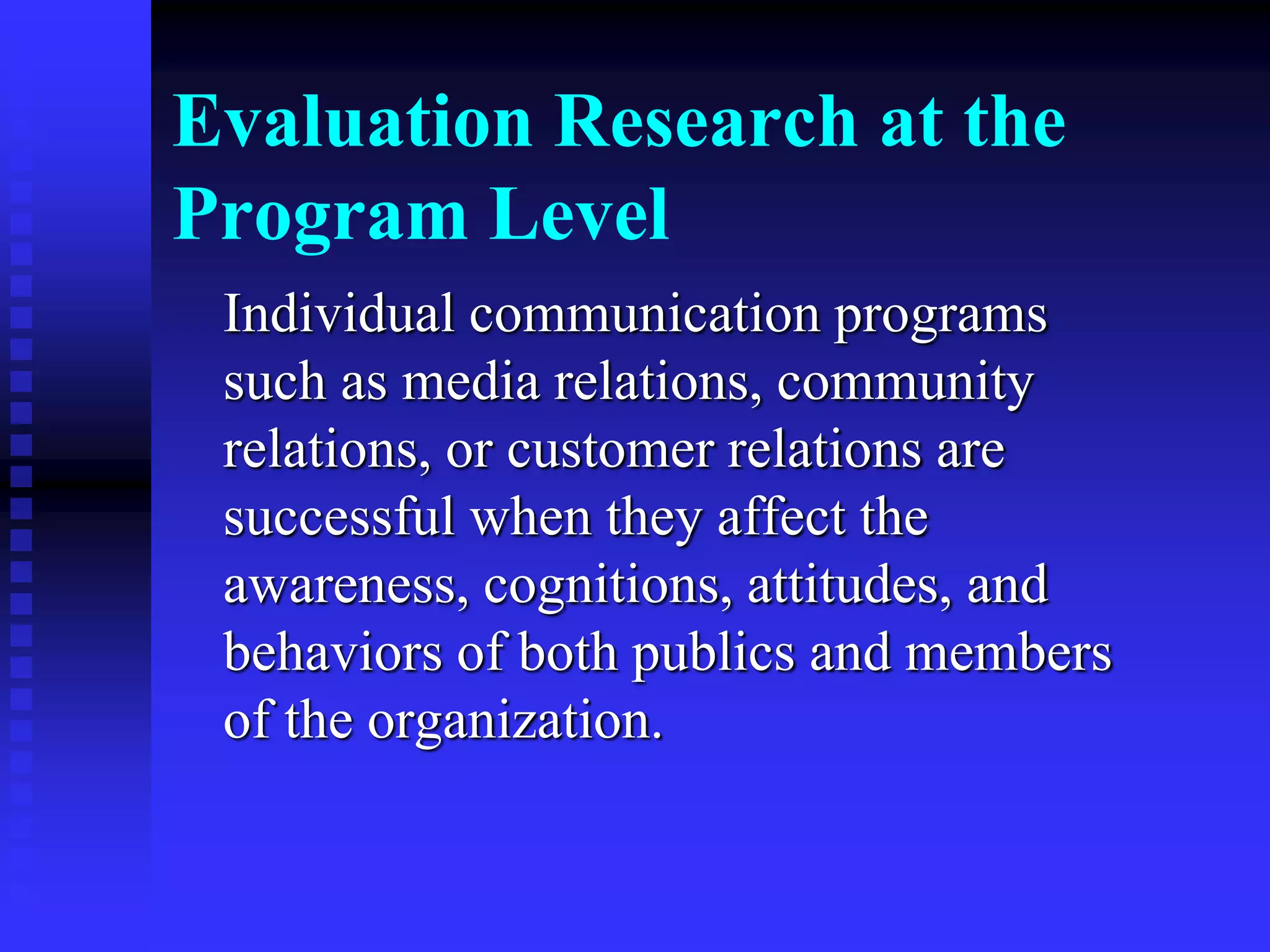Evaluation Research at the
Program Level
Individual communication programs
such as media relations, community
relations, or customer relations are
successful when they affect the
awareness, cognitions, attitudes, and
behaviors of both publics and members
of the organization.
 