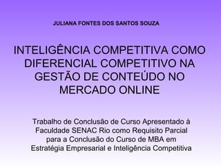JULIANA FONTES DOS SANTOS SOUZA




INTELIGÊNCIA COMPETITIVA COMO
  DIFERENCIAL COMPETITIVO NA
    GESTÃO DE CONTEÚDO NO
       MERCADO ONLINE

  Trabalho de Conclusão de Curso Apresentado à
   Faculdade SENAC Rio como Requisito Parcial
       para a Conclusão do Curso de MBA em
  Estratégia Empresarial e Inteligência Competitiva
 