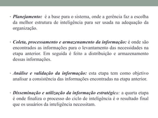 • Planejamento: é a base para o sistema, onde a gerência faz a escolha
da melhor estrutura de inteligência para ser usada na adequação da
organização.
• Coleta, processamento e armazenamento da informação: é onde são
encontrados as informações para o levantamento das necessidades na
etapa anterior. Em seguida é feito a distribuição e armazenamento
dessas informações.
• Análise e validação da informação: esta etapa tem como objetivo
analisar a consistência das informações encontradas na etapa anterior.
• Disseminação e utilização da informação estratégica: a quarta etapa
é onde finaliza o processo do ciclo de inteligência é o resultado final
que os usuários da inteligência necessitam.
 