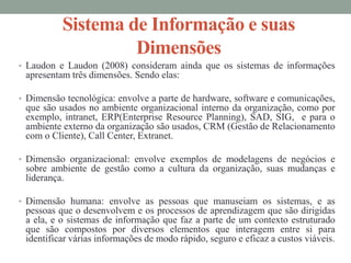Sistema de Informação e suas
Dimensões
• Laudon e Laudon (2008) consideram ainda que os sistemas de informações
apresentam três dimensões. Sendo elas:
• Dimensão tecnológica: envolve a parte de hardware, software e comunicações,
que são usados no ambiente organizacional interno da organização, como por
exemplo, intranet, ERP(Enterprise Resource Planning), SAD, SIG, e para o
ambiente externo da organização são usados, CRM (Gestão de Relacionamento
com o Cliente), Call Center, Extranet.
• Dimensão organizacional: envolve exemplos de modelagens de negócios e
sobre ambiente de gestão como a cultura da organização, suas mudanças e
liderança.
• Dimensão humana: envolve as pessoas que manuseiam os sistemas, e as
pessoas que o desenvolvem e os processos de aprendizagem que são dirigidas
a ela, e o sistemas de informação que faz a parte de um contexto estruturado
que são compostos por diversos elementos que interagem entre si para
identificar várias informações de modo rápido, seguro e eficaz a custos viáveis.
 