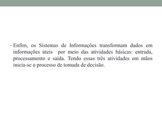• Enfim, os Sistemas de Informações transformam dados em
informações úteis por meio das atividades básicas: entrada,
processamento e saída. Tendo essas três atividades em mãos
inicia-se o processo de tomada de decisão.
 