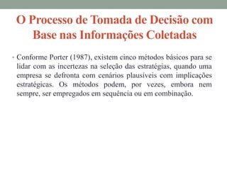 O Processo de Tomada de Decisão com
Base nas Informações Coletadas
• Conforme Porter (1987), existem cinco métodos básicos para se
lidar com as incertezas na seleção das estratégias, quando uma
empresa se defronta com cenários plausíveis com implicações
estratégicas. Os métodos podem, por vezes, embora nem
sempre, ser empregados em sequência ou em combinação.
 
