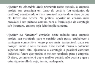 • Apostar no cinerário mais provável: neste método, a empresa
projeta sua estratégia em torno do cenário (ou conjuntos de
cenários) considerado o mais provável, aceitando o risco de que
ele talvez não ocorra. Na prática, apostar no cenário mais
provável é um método comum para a formulação de estratégia
sob incerteza, embora seja feito implicitamente.
• Apostar no “melhor” cenário: neste método uma empresa
projeta sua estratégia para o cenário onde possa estabelecer a
vantagem competitiva longo prazo mais sustentável, dada sua
posição inicial e seus recursos. Este método busca o potencial
superior mais alto, ajustando a estratégia à possível estrutura
industrial futura que produz o melhor resultado para a empresa.
O risco, certamente, é que o melhor cenário não ocorra e que a
estratégia escolhida seja, assim, inadequada.
 