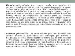 • Garantir: neste método, uma empresa escolhe uma estratégia que
produza resultados satisfatórios em todos os cenários ou pelo menos em
cenários que se julga terem uma probabilidade apreciável de ocorrência.
Este é um método para o projeto de uma estratégia vigorosa. Em geral
garantir irá produzir que não é ótima para nenhum cenário. É feito um
tradeoff "relação de compromisso" ou "perde-e-ganha" do sacrifício
resultante em posição estratégica em favor de uma redução no risco.
Além disso, garantir quase sempre implica custos mais altos (ou receitas
mais baixas) do que uma estratégia de aposta, pois deve preparar uma
empresa para diversas circunstâncias competitivas possíveis, ao invés de
para apenas uma.
• Preservar flexibilidade. Um outro método para nós lidarmos com
cenários incertos é escolhermos uma estratégia que preserve a
flexibilidade até tornar-se mais aparente o cenário que irá de fato ocorrer.
A preservação da flexibilidade sacrifica as vantagens do primeiro a
mover-se em troca de uma redução no risco. É diferente de garantir, pois
funcione razoavelmente bem em todos os cenários viáveis. Se uma
empresa inimizar o custo da preservação da flexibilidade.
 