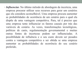 • Influenciar. No último método de abordagem da incerteza, uma
empresa procurar utilizar seus recursos para gerar um cenários
que ela considera aconselhável. Uma empresa procura aumentar
as probabilidades de ocorrência de um cenário para o qual ela
dispõe de uma vantagem competitiva. Para, tal é preciso que
uma empresa tente influenciar os fatores causais por trás das
variáveis de cenário. As vezes, transformações tecnológicas,
políticas de canis, regulamentação governamental e muitas
outras fontes de incertezas podem ser influenciadas. A
possibilidade de influência e o seu custo devem ser pesados
contra a vantagem competitiva a ser obtida se uma empresa
aumentar as probabilidades de ocorrência do seu cenário
preferido.
 