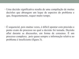 • Uma decisão significativa resulta de uma compilação de muitas
decisões que abrangem um leque de aspectos do problema e
que, frequentemente, requer muito tempo.
• É sequencial, pois muitas vezes, é difícil apontar com precisão o
ponto exato do processo no qual a decisão foi tomada. Decisão
aflui durante as discussões, em forma de consenso. É um
processo complexo, pois quase sempre a informação relativa ao
problema é insuficiente (figura 3).
 
