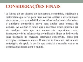 CONSIDERAÇÕES FINAIS
• A função de um sistema de inteligência é contínuo, legalizado e
sistemático que serve para fazer coletas, análise e disseminação
do processo, em tempo hábil, essas informações analisadas sobre
o ambiente competitivo serve para apoiar uma tomada de
decisão. Ao coletar os sinais que o mercado emite, podendo ser
de qualquer ação que um concorrente importante toma,
fornecendo várias informações de indicação direta ou indireta de
suas intenções no mercado altamente concorrido, como por
exemplo, motivos ou metas. O sistema se torna um instrumento
estratégico de apoio à gestão que alterará a maneira como as
organizações lidam com o mundo.
 