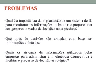 PROBLEMAS
• Qual é a importância da implantação de um sistema de IC
para monitorar as informações, subsidiar e proporcionar
aos gestores tomadas de decisões mais precisas?
• Que tipos de decisões são tomadas com base nas
informações coletadas?
• Quais os sistemas de informações utilizados pelas
empresas para administrar a Inteligência Competitiva e
facilitar o processo de decisão estratégica?
 
