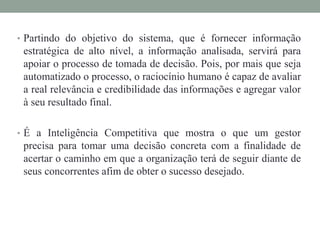 • Partindo do objetivo do sistema, que é fornecer informação
estratégica de alto nível, a informação analisada, servirá para
apoiar o processo de tomada de decisão. Pois, por mais que seja
automatizado o processo, o raciocínio humano é capaz de avaliar
a real relevância e credibilidade das informações e agregar valor
à seu resultado final.
• É a Inteligência Competitiva que mostra o que um gestor
precisa para tomar uma decisão concreta com a finalidade de
acertar o caminho em que a organização terá de seguir diante de
seus concorrentes afim de obter o sucesso desejado.
 