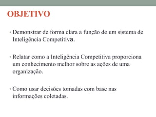 OBJETIVO
• Demonstrar de forma clara a função de um sistema de
Inteligência Competitiva.
• Relatar como a Inteligência Competitiva proporciona
um conhecimento melhor sobre as ações de uma
organização.
• Como usar decisões tomadas com base nas
informações coletadas.
 