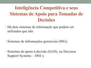 Inteligência Competitiva e seus
Sistemas deApoio para Tomadas de
Decisões
• Há dois sistemas de informação que podem ser
utilizados que são:
• Sistemas de informações gerenciais (SIG);
• Sistemas de apoio à decisão (SAD), ou Decision
Support Systems – DSS ).
 